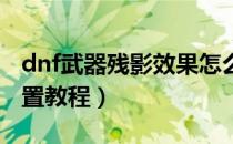 dnf武器残影效果怎么弄的（武器残影效果设置教程）