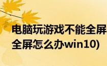 电脑玩游戏不能全屏怎么办(电脑玩游戏不能全屏怎么办win10)