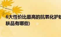 6大性价比最高的抗氧化护肤品(6大性价比最高的抗氧化护肤品有哪些)