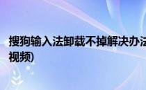 搜狗输入法卸载不掉解决办法(搜狗输入法卸载不掉解决办法视频)