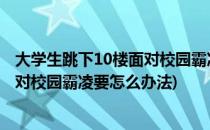 大学生跳下10楼面对校园霸凌要怎么办(大学生跳下10楼,面对校园霸凌要怎么办法)