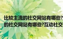 比较主流的社交网站有哪些?互动社交领域有哪些?(比较主流的社交网站有哪些?互动社交领域有哪些方面)