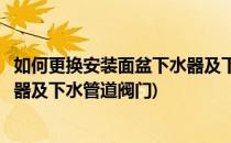 如何更换安装面盆下水器及下水管道(如何更换安装面盆下水器及下水管道阀门)