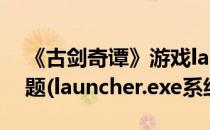 《古剑奇谭》游戏launcher.exe启动报错问题(launcher.exe系统错误)