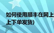 如何使用顺丰在网上下单(如何使用顺丰在网上下单发货)