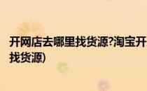 开网店去哪里找货源?淘宝开店货源怎么找?(开淘宝网店在哪找货源)