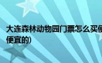 大连森林动物园门票怎么买便宜(大连森林动物园门票怎么买便宜的)