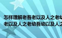 怎样理解老吾老以及人之老幼吾幼以及人之幼(怎么理解老吾老以及人之老幼吾幼以及人之幼)