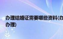 办理结婚证需要哪些资料(办理结婚证需要哪些资料,去哪里办理)