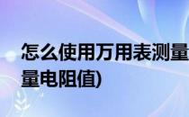 怎么使用万用表测量电阻(怎么使用万用表测量电阻值)