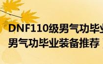 DNF110级男气功毕业装备搭配（DNF110级男气功毕业装备推荐）