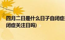 四月二日是什么日子自闭症关注日我们怎样做(4月2日是自闭症关注日吗)