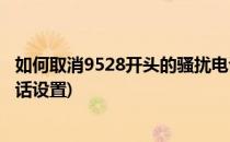 如何取消9528开头的骚扰电话(如何取消9528开头的骚扰电话设置)