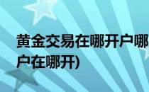 黄金交易在哪开户哪里可以开户(黄金交易账户在哪开)