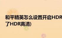 和平精英怎么设置开启HDR高清(和平精英画质为什么调不了HDR高清)