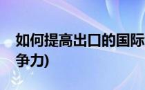 如何提高出口的国际竞争力(如何提升出口竞争力)