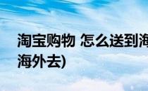 淘宝购物 怎么送到海外(淘宝购物, 怎么送到海外去)