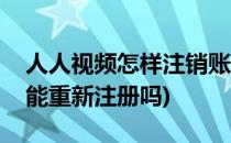 人人视频怎样注销账号(人人视频账号注销后能重新注册吗)