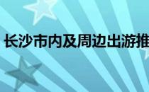 长沙市内及周边出游推荐(长沙周边旅游推荐)