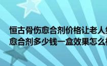 恒古骨伤愈合剂价格让老人纠结 到底用它值不值(恒古骨伤愈合剂多少钱一盒效果怎么样)