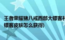 王者荣耀猪八戒西部大镖客礼包保底抽多少次(猪八戒西部大镖客皮肤怎么获得)