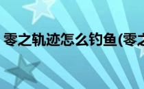 零之轨迹怎么钓鱼(零之轨迹怎么钓鱼钓不到)