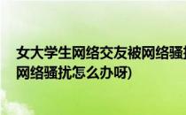 女大学生网络交友被网络骚扰怎么办(女大学生网络交友,被网络骚扰怎么办呀)