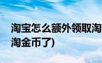 淘宝怎么额外领取淘金币(淘宝怎么额外领取淘金币了)