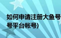 如何申请注册大鱼号平台(如何申请注册大鱼号平台帐号)