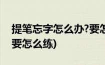 提笔忘字怎么办?要怎么练?(提笔忘字怎么办要怎么练)