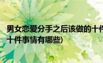 男女恋爱分手之后该做的十件事情(男女恋爱分手之后该做的十件事情有哪些)