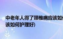 中老年人得了颈椎病应该如何护理(中老年人得了颈椎病,应该如何护理好)