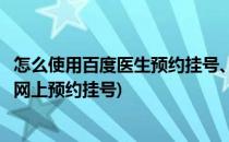 怎么使用百度医生预约挂号、快速预约医院和医生(百度医生网上预约挂号)