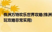 株洲方特欢乐世界攻略(株洲方特攻略)(株洲方特欢乐世界游玩攻略非常实用)