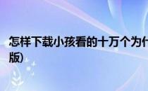 怎样下载小孩看的十万个为什么视频(十万个为什么儿童视频版)