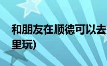 和朋友在顺德可以去那里去玩(顺德可以去哪里玩)