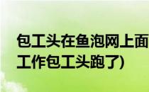 包工头在鱼泡网上面如何找工人(鱼泡网找的工作包工头跑了)