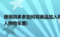 使用拼多多如何将商品加入购物车(使用拼多多如何将商品加入购物车里)