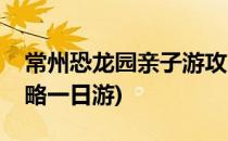 常州恐龙园亲子游攻略(常州恐龙园亲子游攻略一日游)