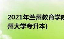 2021年兰州教育学院专升本建议(2021年兰州大学专升本)