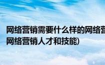 网络营销需要什么样的网络营销人才(网络营销需要什么样的网络营销人才和技能)