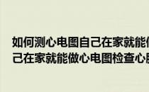 如何测心电图自己在家就能做心电图检查(如何测心电图?自己在家就能做心电图检查心脏)