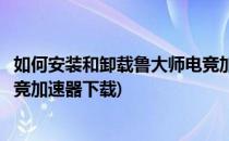 如何安装和卸载鲁大师电竞加速器(如何安装和卸载鲁大师电竞加速器下载)