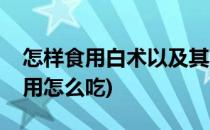 怎样食用白术以及其功效(白术什么功效和作用怎么吃)