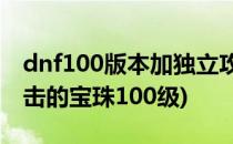 dnf100版本加独立攻击的宝珠(dnf加独立攻击的宝珠100级)