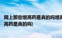 网上那些增高药是真的吗增高药真的可以增高吗(网上说的增高药是真的吗)