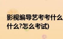 影视编导艺考考什么怎么考(影视编导艺考考什么?怎么考试)