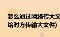 怎么通过网络传大文件给对方 1G以上(怎么给对方传输大文件)