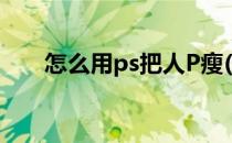 怎么用ps把人P瘦(怎样用ps把人p瘦)