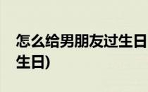 怎么给男朋友过生日(异地恋怎么给男朋友过生日)